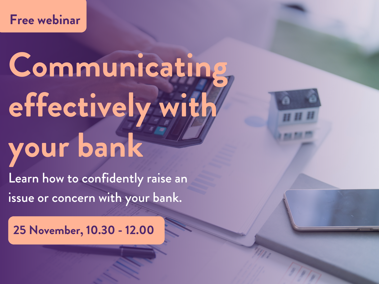 Promotional image for a free webinar titled ‘Communicating effectively with your bank.’ The text says: ‘Learn how to confidently raise an issue or concern with your bank. 25 November, 10.30 – 12.00.’ The background shows a person using a calculator on financial documents with a small model house and smartphone nearby