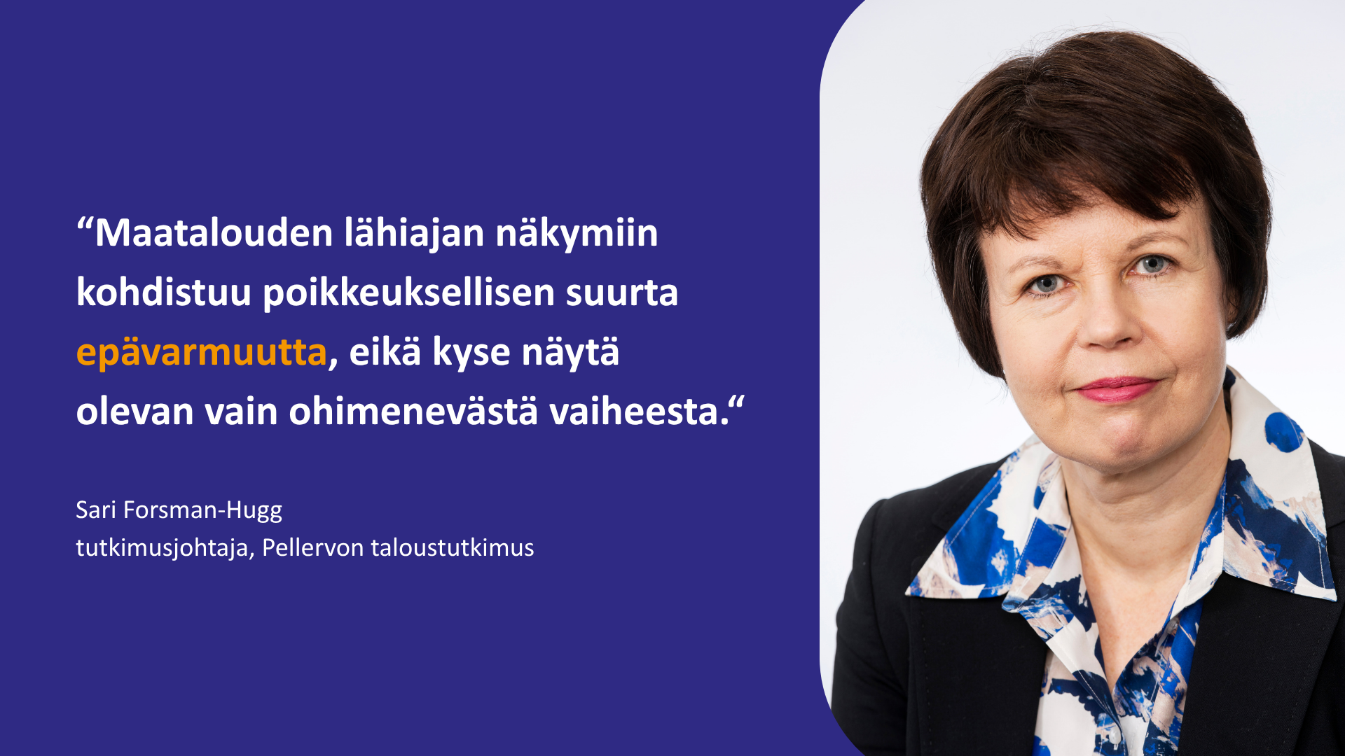 "Maatalouden lähiajan näkymiin kohdistuu poikkeuksellisen suurta epävarmuutta, eikä kyse näytä olevan vain ohimenevästä vaiheesta." Sari Forsman-Hugg, tutkimusjohtaja, Pellervon taloustutkimus. Lähikasvokuva.